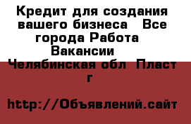 Кредит для создания вашего бизнеса - Все города Работа » Вакансии   . Челябинская обл.,Пласт г.